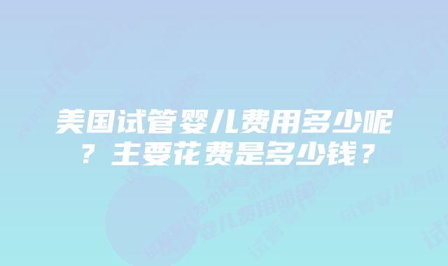 美国试管婴儿费用多少呢？主要花费是多少钱？