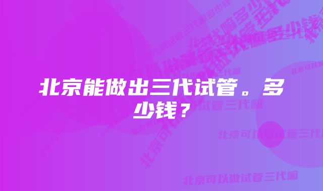 北京能做出三代试管。多少钱？