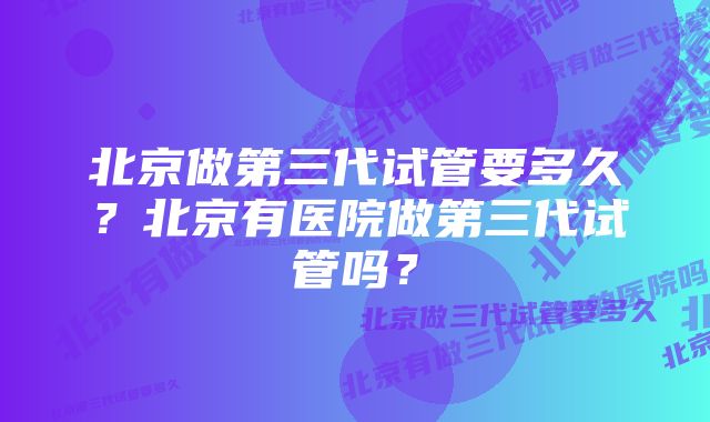 北京做第三代试管要多久？北京有医院做第三代试管吗？