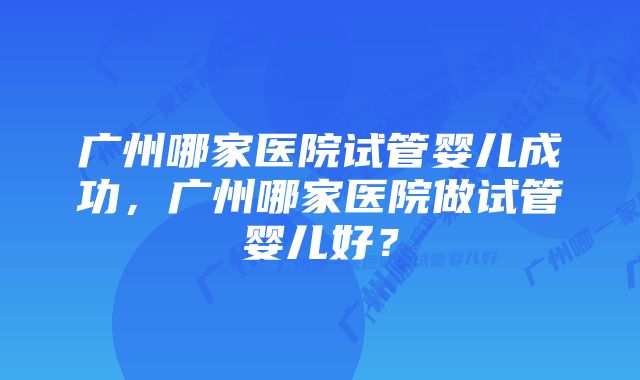 广州哪家医院试管婴儿成功，广州哪家医院做试管婴儿好？