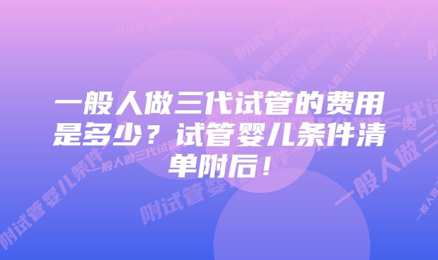 一般人做三代试管的费用是多少？试管婴儿条件清单附后！