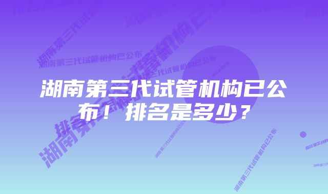 湖南第三代试管机构已公布！排名是多少？