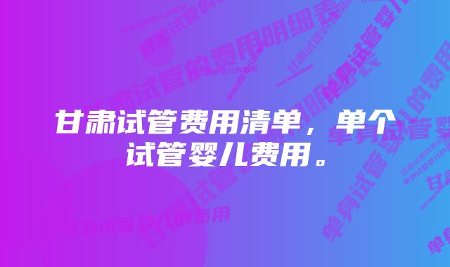 甘肃试管费用清单，单个试管婴儿费用。