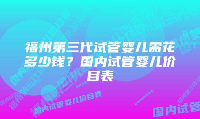 福州第三代试管婴儿需花多少钱？国内试管婴儿价目表