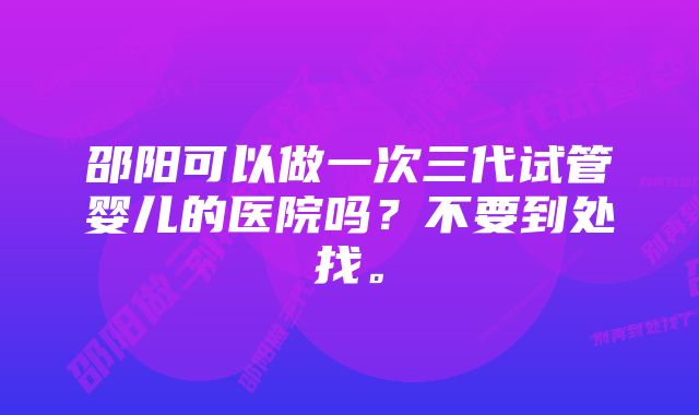 邵阳可以做一次三代试管婴儿的医院吗？不要到处找。