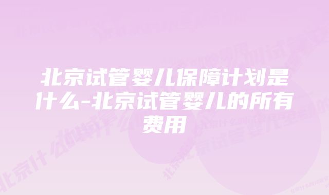 北京试管婴儿保障计划是什么-北京试管婴儿的所有费用