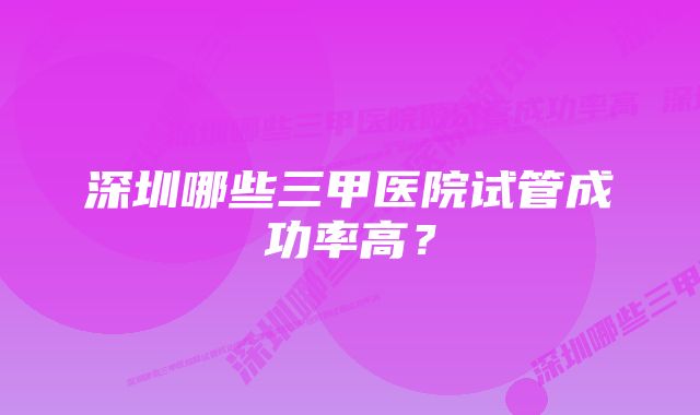 深圳哪些三甲医院试管成功率高？