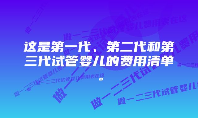 这是第一代、第二代和第三代试管婴儿的费用清单。