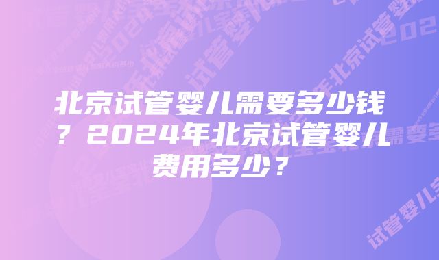 北京试管婴儿需要多少钱？2024年北京试管婴儿费用多少？