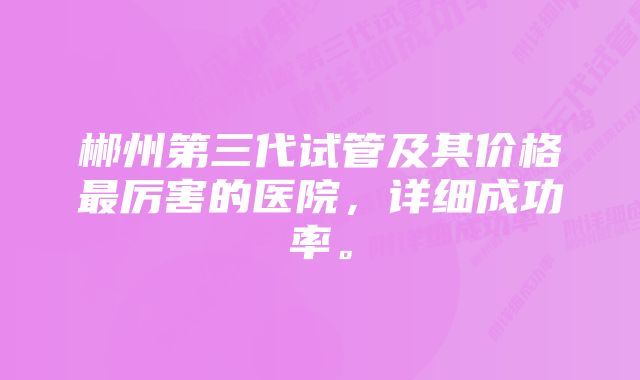 郴州第三代试管及其价格最厉害的医院，详细成功率。