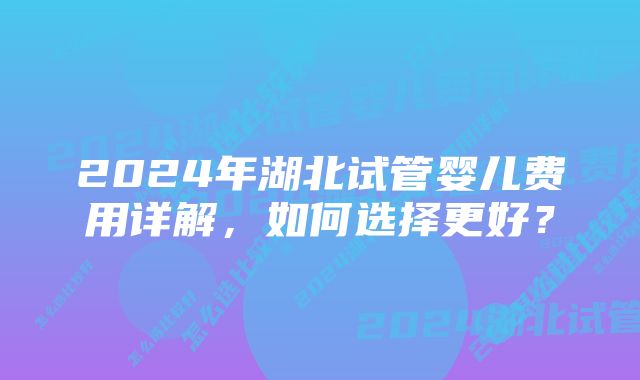 2024年湖北试管婴儿费用详解，如何选择更好？