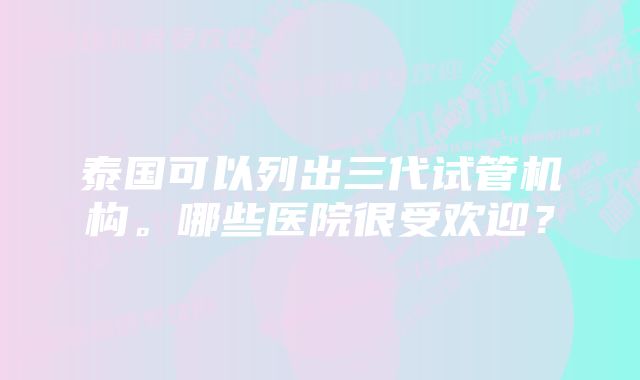 泰国可以列出三代试管机构。哪些医院很受欢迎？