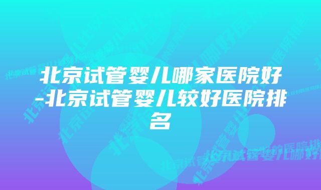 北京试管婴儿哪家医院好-北京试管婴儿较好医院排名