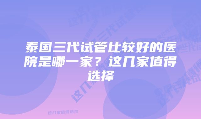 泰国三代试管比较好的医院是哪一家？这几家值得选择