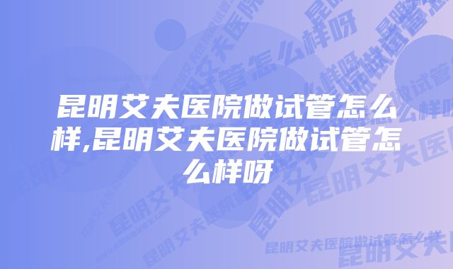 昆明艾夫医院做试管怎么样,昆明艾夫医院做试管怎么样呀