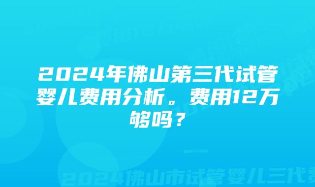 2024年佛山第三代试管婴儿费用分析。费用12万够吗？