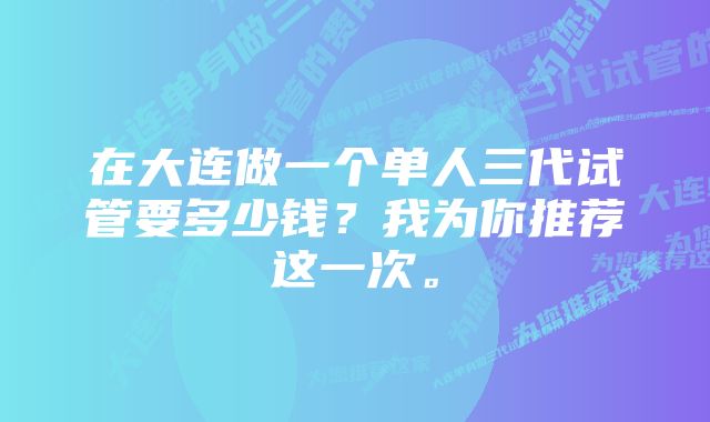 在大连做一个单人三代试管要多少钱？我为你推荐这一次。