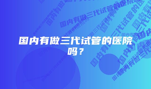 国内有做三代试管的医院吗？