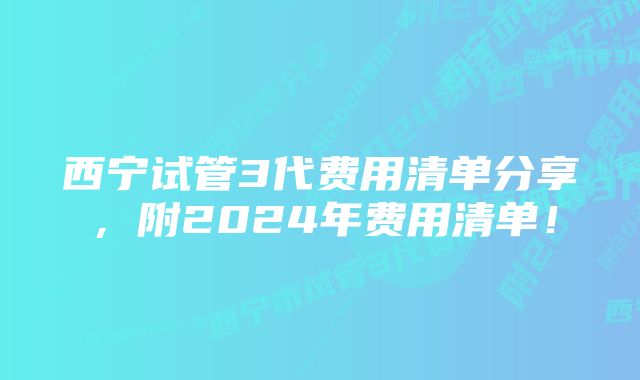 西宁试管3代费用清单分享，附2024年费用清单！