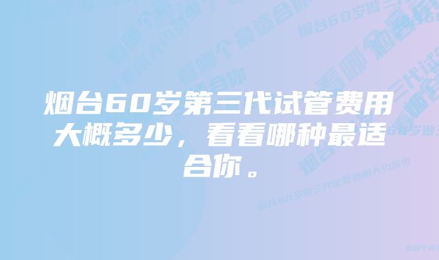 烟台60岁第三代试管费用大概多少，看看哪种最适合你。