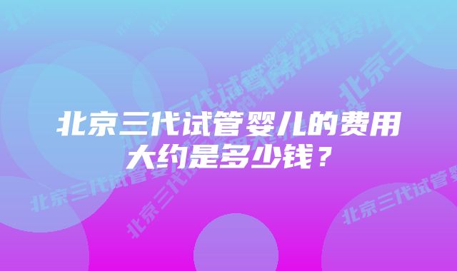 北京三代试管婴儿的费用大约是多少钱？