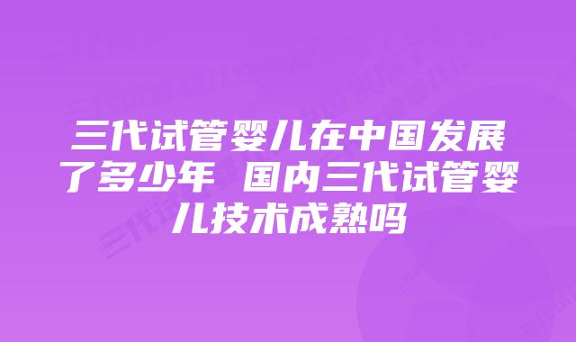 三代试管婴儿在中国发展了多少年 国内三代试管婴儿技术成熟吗