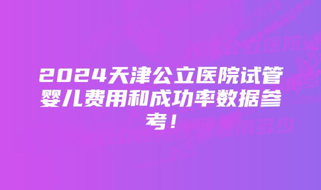 2024天津公立医院试管婴儿费用和成功率数据参考！