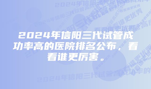 2024年信阳三代试管成功率高的医院排名公布，看看谁更厉害。