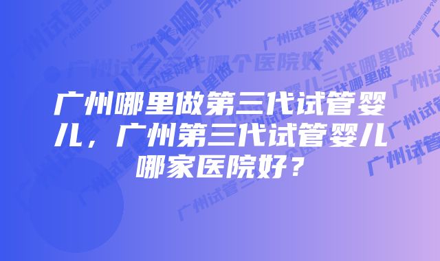 广州哪里做第三代试管婴儿，广州第三代试管婴儿哪家医院好？