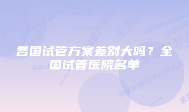 各国试管方案差别大吗？全国试管医院名单