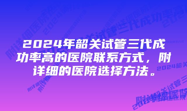 2024年韶关试管三代成功率高的医院联系方式，附详细的医院选择方法。