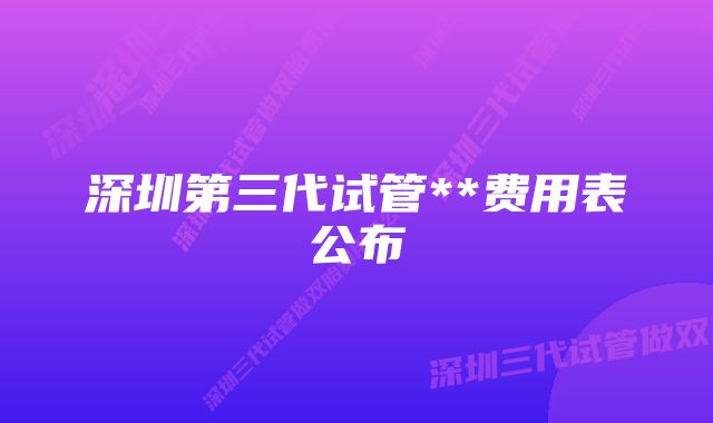 深圳第三代试管**费用表公布