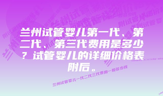 兰州试管婴儿第一代、第二代、第三代费用是多少？试管婴儿的详细价格表附后。