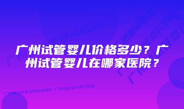 广州试管婴儿价格多少？广州试管婴儿在哪家医院？