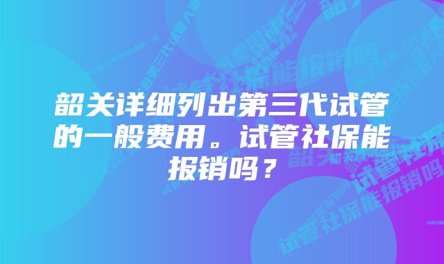 韶关详细列出第三代试管的一般费用。试管社保能报销吗？