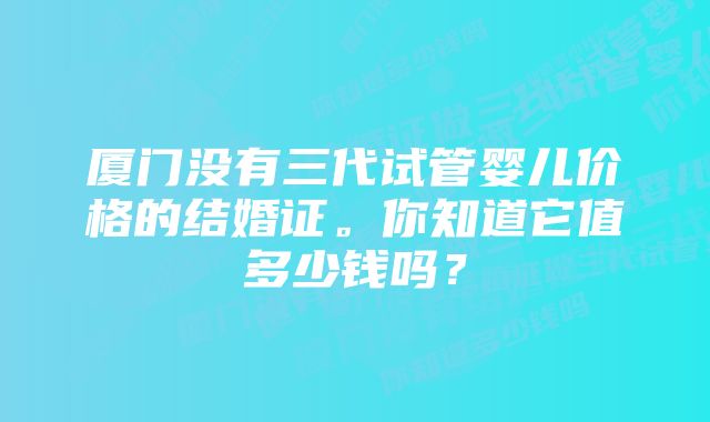 厦门没有三代试管婴儿价格的结婚证。你知道它值多少钱吗？