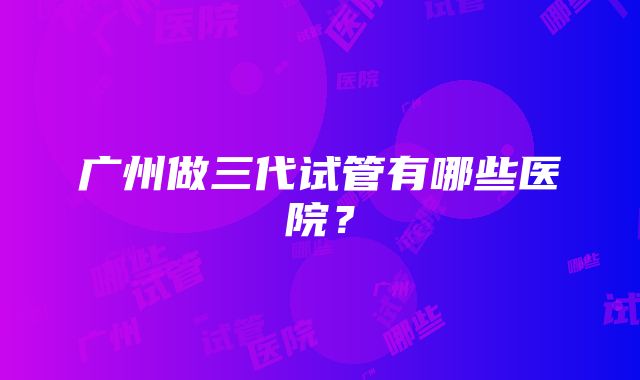 广州做三代试管有哪些医院？