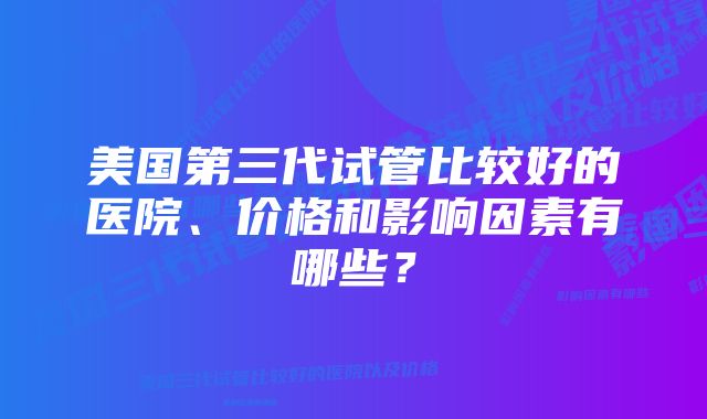 美国第三代试管比较好的医院、价格和影响因素有哪些？