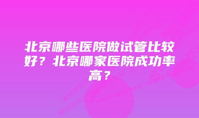 北京哪些医院做试管比较好？北京哪家医院成功率高？