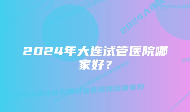 2024年大连试管医院哪家好？