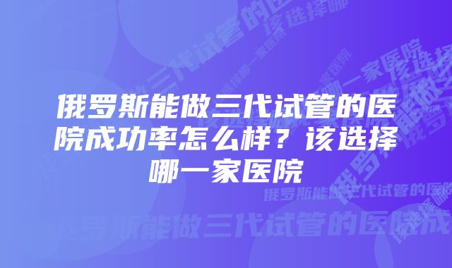 俄罗斯能做三代试管的医院成功率怎么样？该选择哪一家医院