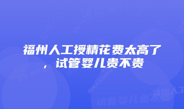 福州人工授精花费太高了，试管婴儿贵不贵