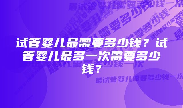 试管婴儿最需要多少钱？试管婴儿最多一次需要多少钱？