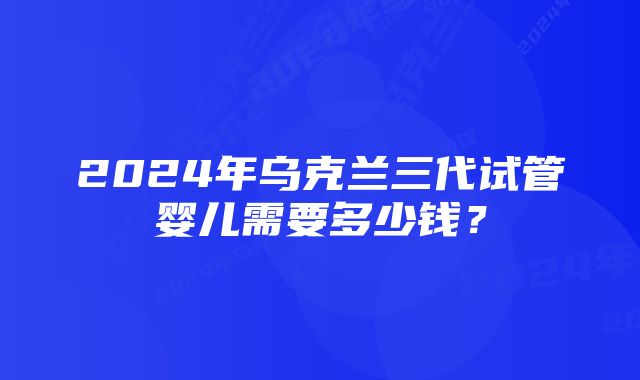 2024年乌克兰三代试管婴儿需要多少钱？