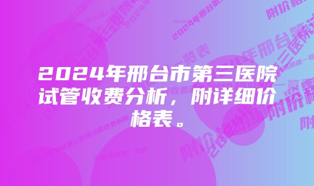 2024年邢台市第三医院试管收费分析，附详细价格表。