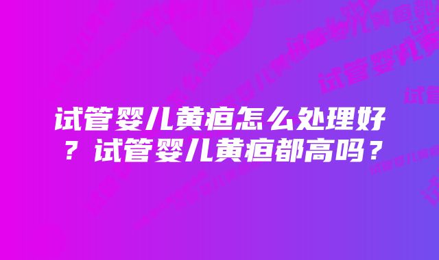 试管婴儿黄疸怎么处理好？试管婴儿黄疸都高吗？