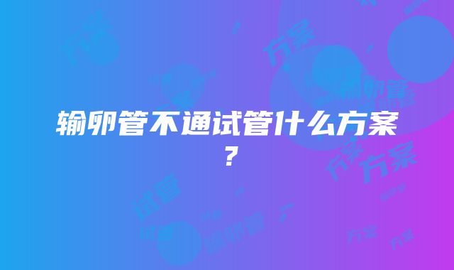 输卵管不通试管什么方案？