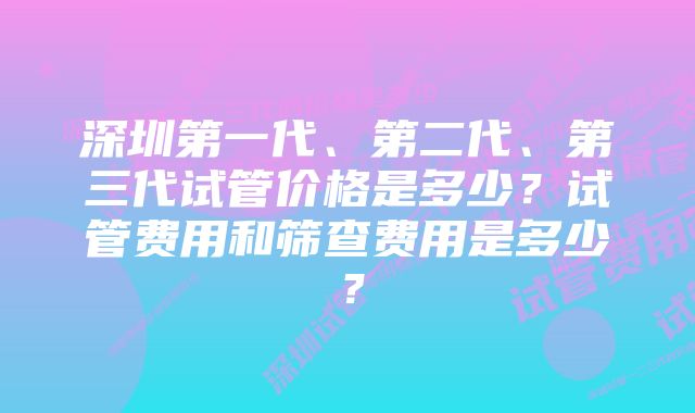 深圳第一代、第二代、第三代试管价格是多少？试管费用和筛查费用是多少？