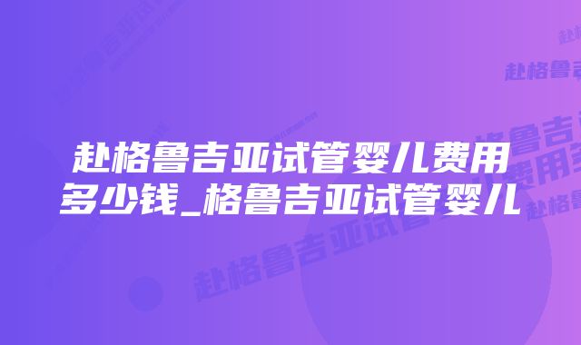 赴格鲁吉亚试管婴儿费用多少钱_格鲁吉亚试管婴儿