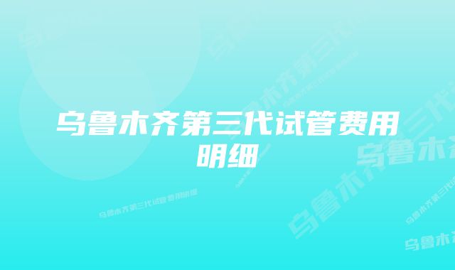 乌鲁木齐第三代试管费用明细